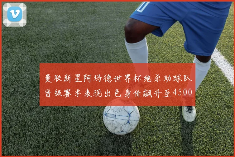 曼联新星阿玛德世界杯绝杀助球队晋级赛季表现出色身价飙升至4500万欧