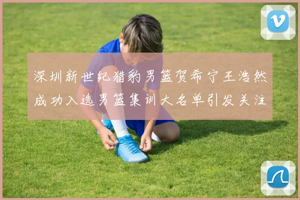 深圳新世纪猎豹男篮贺希宁王浩然成功入选男篮集训大名单引发关注