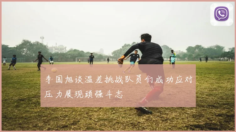 李国旭谈温差挑战队员们成功应对压力展现顽强斗志