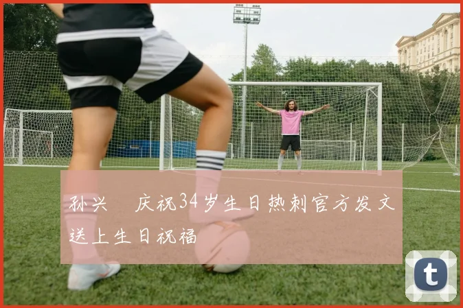 孙兴慜庆祝34岁生日热刺官方发文送上生日祝福