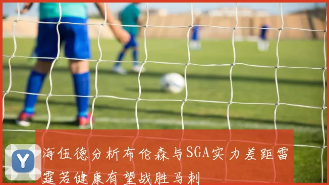 海伍德分析布伦森与SGA实力差距雷霆若健康有望战胜马刺