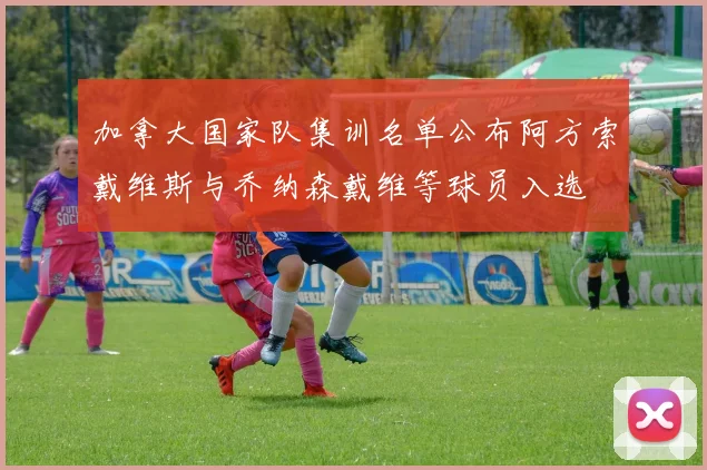 加拿大国家队集训名单公布阿方索戴维斯与乔纳森戴维等球员入选