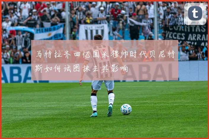 马特拉齐回忆国米穆帅时代贝尼特斯如何试图抹去其影响