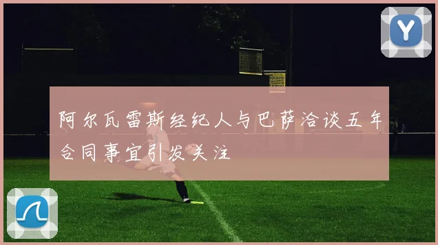 阿尔瓦雷斯经纪人与巴萨洽谈五年合同事宜引发关注