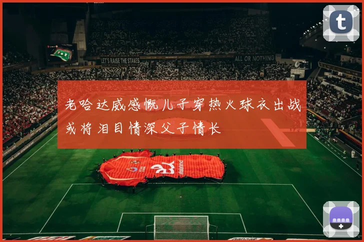 老哈达威感慨儿子穿热火球衣出战或将泪目情深父子情长