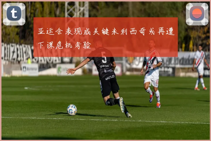 亚运会表现成关键米利西奇或再遭下课危机考验