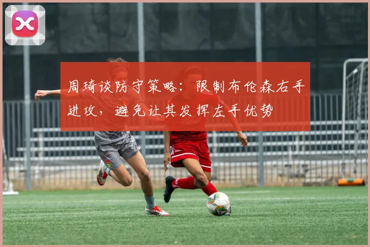 周琦谈防守策略：限制布伦森右手进攻，避免让其发挥左手优势