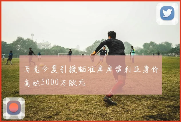 马竞今夏引援瞄准库库雷利亚身价高达5000万欧元