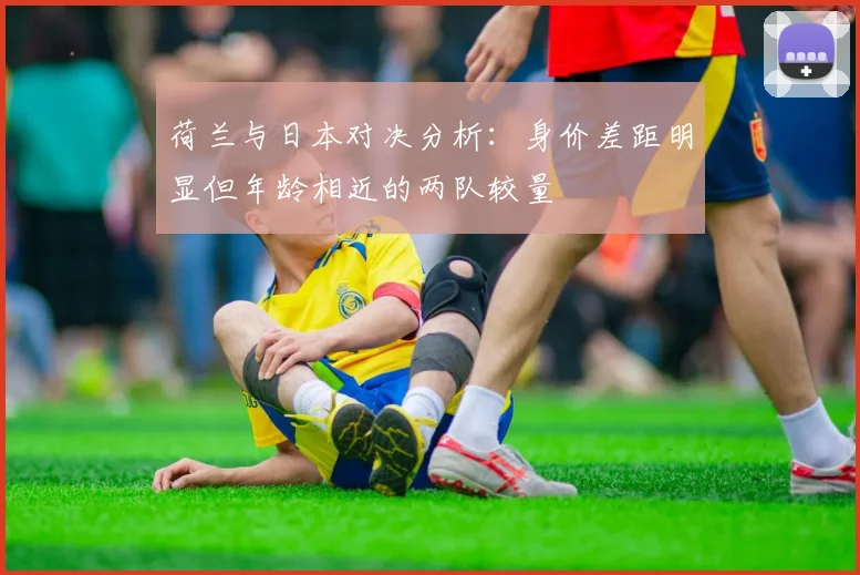 荷兰与日本对决分析：身价差距明显但年龄相近的两队较量