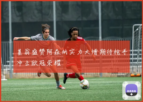 基翁盛赞阿森纳实力大增期待枪手冲击欧冠荣耀