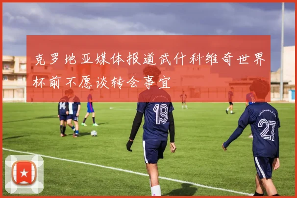 克罗地亚媒体报道武什科维奇世界杯前不愿谈转会事宜