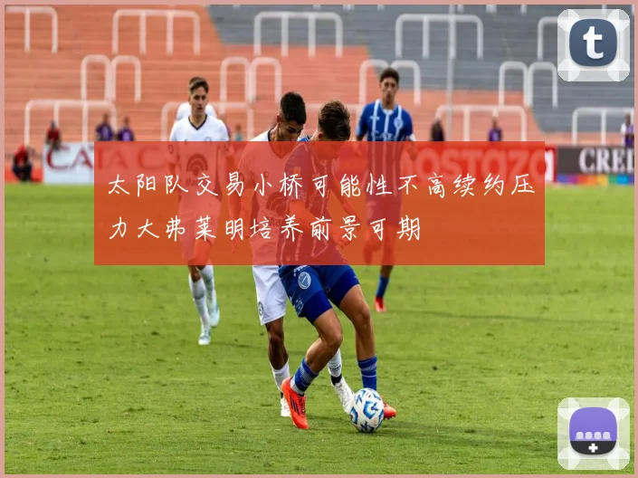 太阳队交易小桥可能性不高续约压力大弗莱明培养前景可期